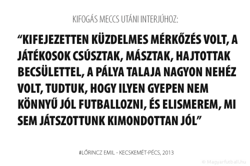 Kifejezetten küzdelmes mérkőzés volt, a játékosok csúsztak, másztak, hajtottak becsülettel, a pálya talaja nagyon nehéz volt, tudtuk, hogy ilyen gyepen nem könnyű jól futballozni, és elismerem, mi sem játszottunk kimondottan jól.
