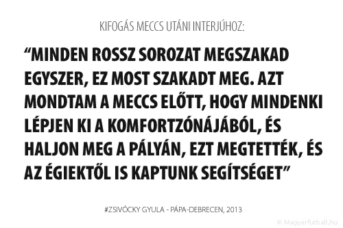 Minden rossz sorozat megszakad egyszer, ez most szakadt meg. Azt mondtam a meccs előtt, hogy mindenki lépjen ki a komfortzónájából, és haljon meg a pályán, ezt megtették, és az égiektől is kaptunk segítséget.