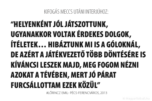 Helyenként jól játszottunk, ugyanakkor voltak érdekes dolgok, ítéletek… Hibáztunk mi is a góloknál, de azért a játékvezető több döntésére is kíváncsi leszek majd, meg fogom nézni azokat a tévében, mert jó párat furcsállottam ezek közül.