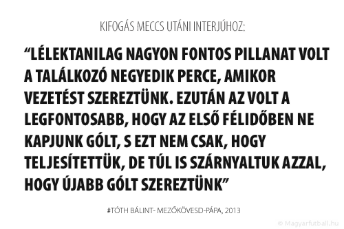 Lélektanilag nagyon fontos pillanat volt a találkozó negyedik perce, amikor vezetést szereztünk. Ezután az volt a legfontosabb, hogy az első félidőben ne kapjunk gólt, s ezt nem csak, hogy teljesítettük, de túl is szárnyaltuk azzal, hogy újabb gólt szereztünk.
