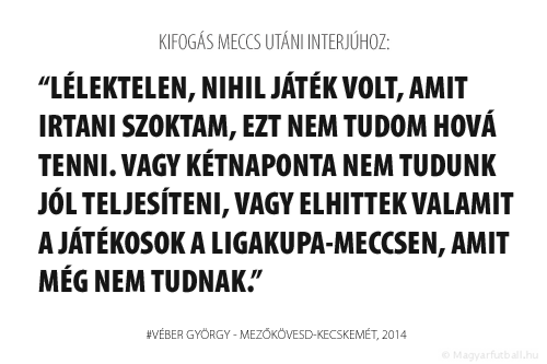 Egy olyan helyzetben lévő csapatnál, mint amilyenben mi is vagyunk, minden pontnak iszonyú nagy jelentősége van, nem játszhat így egy csapat hazai pályán, ez az első félidőben különösen így volt. Lélektelen, nihil játék volt, amit irtani szoktam, ezt nem tudom hová tenni. Vagy kétnaponta nem tudunk jól teljesíteni, vagy elhittek valamit a játékosok a Ligakupa-meccsen, amit még nem tudnak.