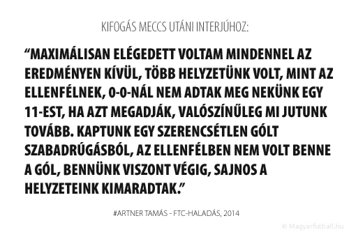 Maximálisan elégedett voltam mindennel az eredményen kívül, több helyzetünk volt, mint a Fradinak, 0-0-nál nem adtak meg nekünk egy 11-est, ha azt megadják, valószínűleg mi jutunk tovább. Kaptunk egy szerencsétlen gólt szabadrúgásból, a Fradiban nem volt benne a gól, bennünk viszont végig, sajnos a helyzeteink kimaradtak.