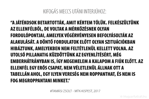 A játékosok betartották, amit kértem tőlük. Felkészültünk a Honvédból, de voltak a mérkőzésnek olyan fordulópontjai, amelyek végérvényesen befolyásolták az alakulását. A döntő fordulatok előtt olyan szituációkban hibáztunk, amelyekben nem feltétlenül kellett volna. Az utolsó pillanatig küzdöttünk az egyenlítésért, még emberhátrányban is, így megemelem a kalapom a fiúk előtt. A Honvéd erős csapat, nem véletlenül állnak ott a tabellán ahol, egy ilyen vereség nem roppanthat, és nem is fog megroppantani minket.