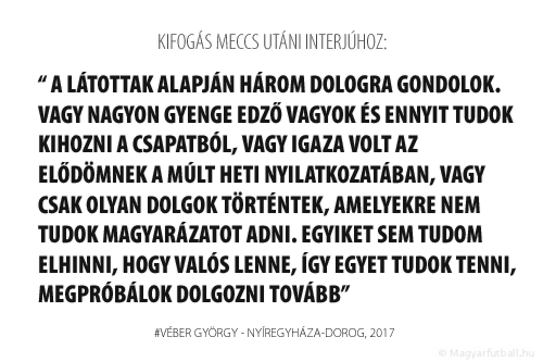 látottak alapján három dologra gondolok. Vagy nagyon gyenge edző vagyok és ennyit tudok kihozni a csapatból, vagy igaza volt az elődömnek a múlt heti nyilatkozatában, vagy csak olyan dolgok történtek, amelyekre nem tudok magyarázatot adni. Egyiket sem tudom elhinni, hogy valós lenne, így egyet tudok tenni, megpróbálok dolgozni tovább.