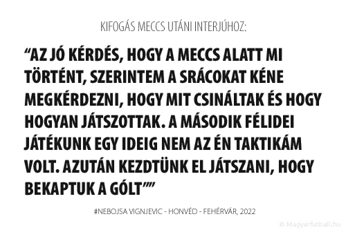 Az jó kérdés, hogy a meccs alatt mi történt, szerintem a srácokat kéne megkérdezni, hogy mit csináltak és hogy hogyan játszottak.
A MÁSODIK FÉLIDEI JÁTÉKUNK EGY IDEIG NEM AZ ÉN TAKTIKÁM VOLT. AZUTÁN KEZDTÜNK EL JÁTSZANI, HOGY BEKAPTUK A GÓLT A FEHÉRVÁRTÓL