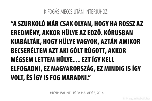 A szurkoló már csak olyan, hogy ha rossz az eredmény, akkor hülye az edző. Kórusban kiabálták, hogy hülye vagyok, aztán amikor becseréltem Maricot, aki gólt rúgott, akkor mégsem lettem hülye… Ezt így kell elfogadni, ez Magyarország, ez mindig is így volt, és így is fog maradni.